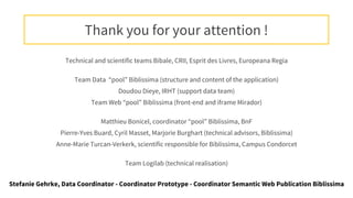Technical and scientific teams Bibale, CRII, Esprit des Livres, Europeana Regia
Team Data “pool” Biblissima (structure and content of the application)
Doudou Dieye, IRHT (support data team)
Team Web “pool” Biblissima (front-end and iframe Mirador)
Matthieu Bonicel, coordinator “pool” Biblissima, BnF
Pierre-Yves Buard, Cyril Masset, Marjorie Burghart (technical advisors, Biblissima)
Anne-Marie Turcan-Verkerk, scientific responsible for Biblissima, Campus Condorcet
Team Logilab (technical realisation)
Thank you for your attention !
Stefanie Gehrke, Data Coordinator - Coordinator Prototype - Coordinator Semantic Web Publication Biblissima
 