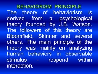 The theory of behaviorism is 
derived from a psychological 
theory founded by J.B. Watson. 
The followers of this theory are 
Bloomfield, Skinner and several 
others. The main principle of the 
theory was mainly on analyzing 
human behaviors in observable 
stimulus - respond within 
interaction. 
 