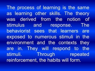 The process of learning is the same 
as learning other skills. The theory 
was derived from the notion of 
stimulus and response. The 
behaviorist sees that learners are 
exposed to numerous stimuli in the 
environment and the contexts they 
are in. They will respond to the 
stimuli. Through repeated 
reinforcement, the habits will form. 
 