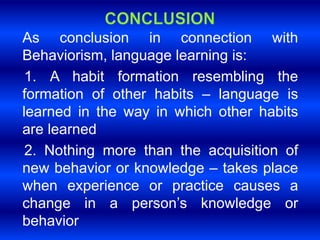 As conclusion in connection with 
Behaviorism, language learning is: 
1. A habit formation resembling the 
formation of other habits – language is 
learned in the way in which other habits 
are learned 
2. Nothing more than the acquisition of 
new behavior or knowledge – takes place 
when experience or practice causes a 
change in a person’s knowledge or 
behavior 
 