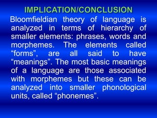 Bloomfieldian theory of language is 
analyzed in terms of hierarchy of 
smaller elements: phrases, words and 
morphemes. The elements called 
“forms”, are all said to have 
“meanings”. The most basic meanings 
of a language are those associated 
with morphemes but these can be 
analyzed into smaller phonological 
units, called “phonemes”. 
 
