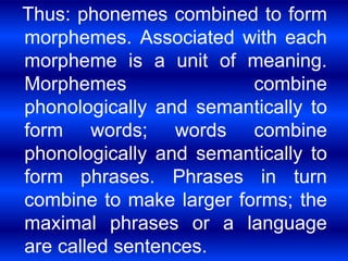 Thus: phonemes combined to form 
morphemes. Associated with each 
morpheme is a unit of meaning. 
Morphemes combine 
phonologically and semantically to 
form words; words combine 
phonologically and semantically to 
form phrases. Phrases in turn 
combine to make larger forms; the 
maximal phrases or a language 
are called sentences. 
 