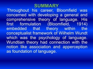Throughout his career, Bloomfield was 
concerned with developing a general and 
comprehensive theory of language. His 
first formulation (Bloomfield, 1914) 
embedded that theory within the 
conceptualist framework of Wilhelm Wundt 
which was the psychology of language. 
Wundtian theory had connection with the 
notion like association and apperception 
as foundation of language. 
 
