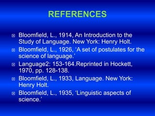  Bloomfield, L., 1914, An Introduction to the 
Study of Language. New York: Henry Holt. 
 Bloomfield, L., 1926, ‘A set of postulates for the 
science of language.’ 
 Language2: 153-164.Reprinted in Hockett, 
1970, pp. 128-138. 
 Bloomfield, L., 1933, Language. New York: 
Henry Holt. 
 Bloomfield, L., 1935, ‘Linguistic aspects of 
science.’ 
 