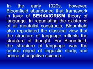 In the early 1920s, however, 
Bloomfield abandoned that framework 
in favor of BEHAVIORISM theory of 
language. In repudiating the existence 
of all mentalist constructs, Bloomfield 
also repudiated the classical view that 
the structure of language reflects the 
structure of thought. For Bloomfield, 
the structure of language was the 
central object of linguistic study, and 
hence of cognitive science.. 
 