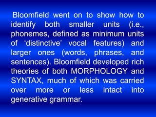 Bloomfield went on to show how to 
identify both smaller units (i.e., 
phonemes, defined as minimum units 
of ‘distinctive’ vocal features) and 
larger ones (words, phrases, and 
sentences). Bloomfield developed rich 
theories of both MORPHOLOGY and 
SYNTAX, much of which was carried 
over more or less intact into 
generative grammar. 
 