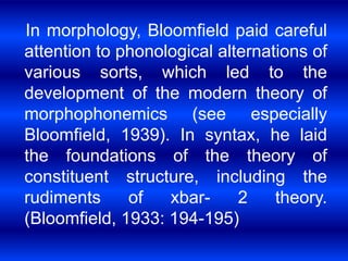 In morphology, Bloomfield paid careful 
attention to phonological alternations of 
various sorts, which led to the 
development of the modern theory of 
morphophonemics (see especially 
Bloomfield, 1939). In syntax, he laid 
the foundations of the theory of 
constituent structure, including the 
rudiments of xbar- 2 theory. 
(Bloomfield, 1933: 194-195) 
 