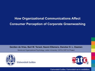 How Organizational Communications Affect
Consumer Perception of Corporate Greenwashing
Gerdien de Vries, Bart W. Terwel, Naomi Ellemers, Dancker D. L. Daamen
Social and Organizational Psychology, Leiden University; CATO-2 WP 5.2 Project
 