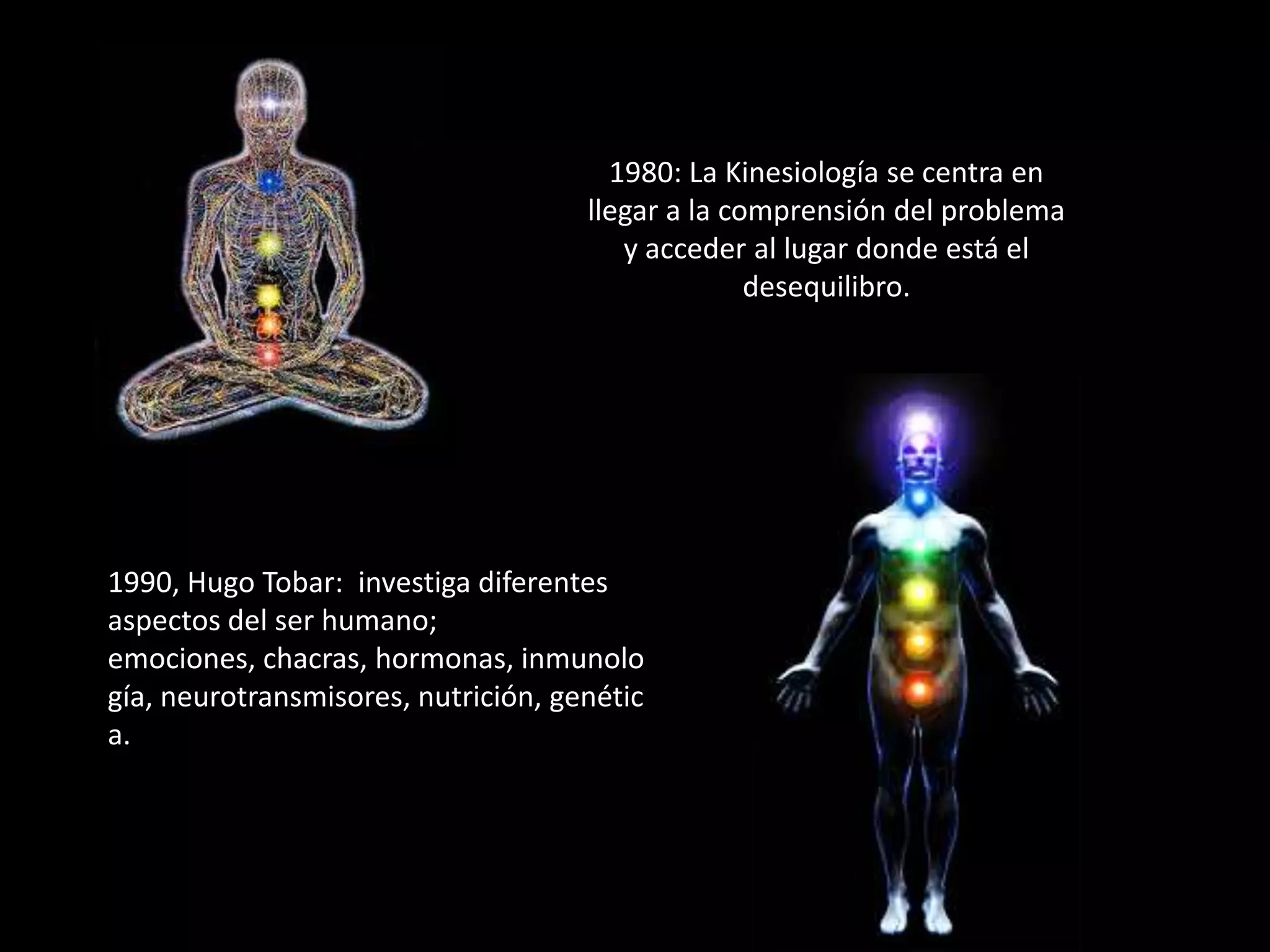 1980: La Kinesiología se centra en
llegar a la comprensión del problema
y acceder al lugar donde está el
desequilibro.

1990, Hugo Tobar: investiga diferentes
aspectos del ser humano;
emociones, chacras, hormonas, inmunolo
gía, neurotransmisores, nutrición, genétic
a.

 