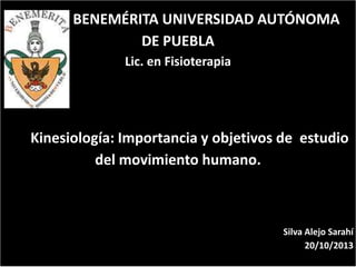 BENEMÉRITA UNIVERSIDAD AUTÓNOMA
DE PUEBLA
Lic. en Fisioterapia

Kinesiología: Importancia y objetivos de estudio
del movimiento humano.

Silva Alejo Sarahí
20/10/2013

 