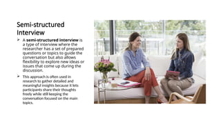 Semi-structured
Interview
 A semi-structured interview is
a type of interview where the
researcher has a set of prepared
questions or topics to guide the
conversation but also allows
flexibility to explore new ideas or
issues that come up during the
discussion.
 This approach is often used in
research to gather detailed and
meaningful insights because it lets
participants share their thoughts
freely while still keeping the
conversation focused on the main
topics.
 