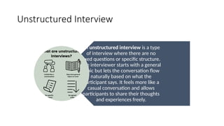 Unstructured Interview
An unstructured interview is a type
of interview where there are no
fixed questions or specific structure.
The interviewer starts with a general
topic but lets the conversation flow
naturally based on what the
participant says. It feels more like a
casual conversation and allows
participants to share their thoughts
and experiences freely.
 