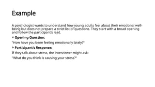 Example
A psychologist wants to understand how young adults feel about their emotional well-
being but does not prepare a strict list of questions. They start with a broad opening
and follow the participant’s lead.
Opening Question:
"How have you been feeling emotionally lately?“
Participant’s Response:
If they talk about stress, the interviewer might ask:
"What do you think is causing your stress?"
 