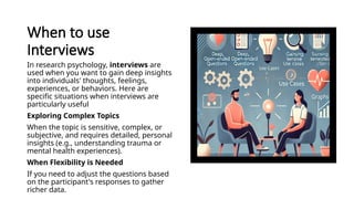 When to use
Interviews
In research psychology, interviews are
used when you want to gain deep insights
into individuals' thoughts, feelings,
experiences, or behaviors. Here are
specific situations when interviews are
particularly useful
Exploring Complex Topics
When the topic is sensitive, complex, or
subjective, and requires detailed, personal
insights (e.g., understanding trauma or
mental health experiences).
When Flexibility is Needed
If you need to adjust the questions based
on the participant's responses to gather
richer data.
 