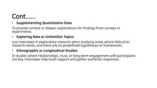 Cont.…..
• Supplementing Quantitative Data
To provide context or deeper explanations for findings from surveys or
experiments.
• Exploring New or Unfamiliar Topics
Use interviews in exploratory research when studying areas where little prior
research exists, and there are no predefined hypotheses or frameworks.
• Ethnographic or Longitudinal Studies
In studies where relationships, trust, or long-term engagement with participants
are key, interviews help build rapport and gather authentic responses.
 