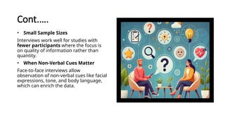 Cont.….
• Small Sample Sizes
Interviews work well for studies with
fewer participants where the focus is
on quality of information rather than
quantity.
• When Non-Verbal Cues Matter
Face-to-face interviews allow
observation of non-verbal cues like facial
expressions, tone, and body language,
which can enrich the data.
 