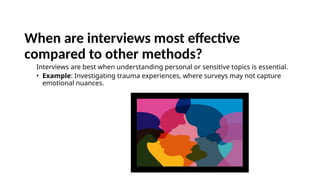 When are interviews most effective
compared to other methods?
Interviews are best when understanding personal or sensitive topics is essential.
• Example: Investigating trauma experiences, where surveys may not capture
emotional nuances.
 