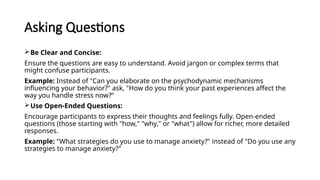 Asking Questions
Be Clear and Concise:
Ensure the questions are easy to understand. Avoid jargon or complex terms that
might confuse participants.
Example: Instead of "Can you elaborate on the psychodynamic mechanisms
influencing your behavior?" ask, "How do you think your past experiences affect the
way you handle stress now?“
Use Open-Ended Questions:
Encourage participants to express their thoughts and feelings fully. Open-ended
questions (those starting with "how," "why," or "what") allow for richer, more detailed
responses.
Example: "What strategies do you use to manage anxiety?" instead of "Do you use any
strategies to manage anxiety?"
 