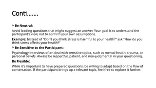 Conti…….
Be Neutral:
Avoid leading questions that might suggest an answer. Your goal is to understand the
participant’s view, not to confirm your own assumptions.
Example: Instead of "Don’t you think stress is harmful to your health?" ask "How do you
think stress affects your health?“
Be Sensitive to the Participant:
Psychology interviews often deal with sensitive topics, such as mental health, trauma, or
personal beliefs. Always be respectful, patient, and non-judgmental in your questioning.
Be Flexible:
While it's important to have prepared questions, be willing to adapt based on the flow of
conversation. If the participant brings up a relevant topic, feel free to explore it further.
 