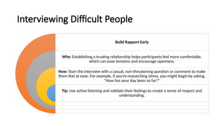 Interviewing Difficult People
Build Rapport Early
Why: Establishing a trusting relationship helps participants feel more comfortable,
which can ease tensions and encourage openness.
How: Start the interview with a casual, non-threatening question or comment to make
them feel at ease. For example, if you're researching stress, you might begin by asking,
"How has your day been so far?"
Tip: Use active listening and validate their feelings to create a sense of respect and
understanding.
 
