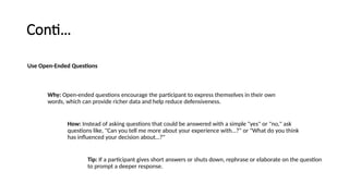 Conti…
Use Open-Ended Questions
Why: Open-ended questions encourage the participant to express themselves in their own
words, which can provide richer data and help reduce defensiveness.
How: Instead of asking questions that could be answered with a simple "yes" or "no," ask
questions like, "Can you tell me more about your experience with…?" or "What do you think
has influenced your decision about…?"
Tip: If a participant gives short answers or shuts down, rephrase or elaborate on the question
to prompt a deeper response.
 