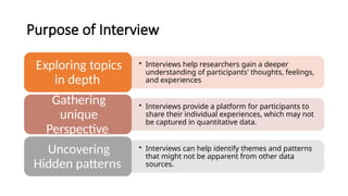 Purpose of Interview
• Interviews help researchers gain a deeper
understanding of participants' thoughts, feelings,
and experiences
Exploring topics
in depth
• Interviews provide a platform for participants to
share their individual experiences, which may not
be captured in quantitative data.
Gathering
unique
Perspective
• Interviews can help identify themes and patterns
that might not be apparent from other data
sources.
Uncovering
Hidden patterns
 