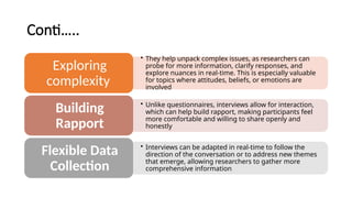 Conti…..
• They help unpack complex issues, as researchers can
probe for more information, clarify responses, and
explore nuances in real-time. This is especially valuable
for topics where attitudes, beliefs, or emotions are
involved
Exploring
complexity
• Unlike questionnaires, interviews allow for interaction,
which can help build rapport, making participants feel
more comfortable and willing to share openly and
honestly
Building
Rapport
• Interviews can be adapted in real-time to follow the
direction of the conversation or to address new themes
that emerge, allowing researchers to gather more
comprehensive information.
Flexible Data
Collection
 