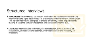 Structured Interviews
A structured interview is a systematic method of data collection in which the
interviewer asks a pre-determined set of standardized questions in a fixed order.
This type of interview is designed to ensure uniformity across all participants,
making it easier to compare responses and reduce interviewer bias.
Structured interviews are commonly used in research, clinical practice, job
recruitment, and educational settings, where consistency and reliability are
important.
 