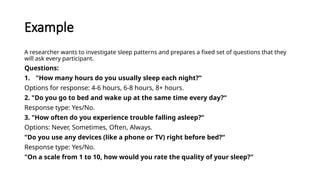 Example
A researcher wants to investigate sleep patterns and prepares a fixed set of questions that they
will ask every participant.
Questions:
1. "How many hours do you usually sleep each night?“
Options for response: 4-6 hours, 6-8 hours, 8+ hours.
2. "Do you go to bed and wake up at the same time every day?“
Response type: Yes/No.
3. "How often do you experience trouble falling asleep?“
Options: Never, Sometimes, Often, Always.
"Do you use any devices (like a phone or TV) right before bed?“
Response type: Yes/No.
"On a scale from 1 to 10, how would you rate the quality of your sleep?"
 