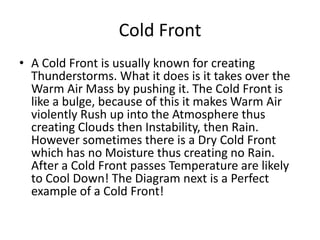 Cold Front
• A Cold Front is usually known for creating
  Thunderstorms. What it does is it takes over the
  Warm Air Mass by pushing it. The Cold Front is
  like a bulge, because of this it makes Warm Air
  violently Rush up into the Atmosphere thus
  creating Clouds then Instability, then Rain.
  However sometimes there is a Dry Cold Front
  which has no Moisture thus creating no Rain.
  After a Cold Front passes Temperature are likely
  to Cool Down! The Diagram next is a Perfect
  example of a Cold Front!
 