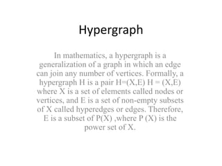 Hypergraph
In mathematics, a hypergraph is a
generalization of a graph in which an edge
can join any number of vertices. Formally, a
hypergraph H is a pair H=(X,E) H = (X,E)
where X is a set of elements called nodes or
vertices, and E is a set of non-empty subsets
of X called hyperedges or edges. Therefore,
E is a subset of P(X) ,where P (X) is the
power set of X.
 