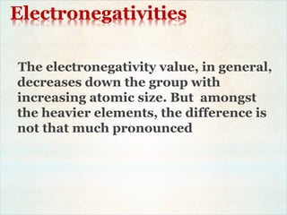Electronegativities
The electronegativity value, in general,
decreases down the group with
increasing atomic size. But amongst
the heavier elements, the difference is
not that much pronounced
 