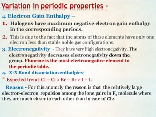 Variation in periodic properties -
4. Electron Gain Enthalpy –
1. Halogens have maximum negative electron gain enthalpy
in the corresponding periods.
2. This is due to the fact that the atoms of these elements have only one
electron less than stable noble gas configurations.
3. Electronegativity - They have very high electronegativity. The
electronegativity decreases electronegativity down the
group. Fluorine is the most electronegative element in
the periodic table.
4. X-X Bond dissociation enthalpies-
* Expected trend: Cl – Cl > Br – Br > I – I.
Reason - For this anomaly the reason is that the relatively large
electron-electron repulsion among the lone pairs in F2 molecule where
they are much closer to each other than in case of Cl2.
 