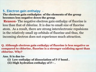 Q. Although electron gain enthalpy of fluorine is less negative as
compared to chlorine, fluorine is a stronger oxidising agent than
chlorine. Why?
5. Electron gain enthalpy -
The electron gain enthalpies of the elements of the group
becomes less negative down the group.
Reason- The negative electron gain enthalpy of fluorine is
less than that of chlorine. It is due to small size of fluorine
atom. As a result, there are strong interelectronic repulsions
in the relatively small 2p orbitals of fluorine and thus, the
incoming electron does not experience much attraction.
Ans. It is due to-
(i) Low enthalpy of dissociation of F-F bond .
(ii) High hydration enthalpy of F– .
 