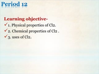 Period 12
Learning objective-
1. Physical properties of Cl2.
2. Chemical properties of Cl2 .
3. uses of Cl2.
 