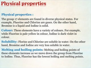 Physical properties
Physical properties :
The group 17 elements are found in diverse physical states. For
example, Fluorine and Chlorine are gases. On the other hand,
Bromine is a liquid and Iodine is solid.
Colour: These elements have a variety of colours. For example,
while Fluorine is pale yellow in colour, Iodine is dark violet in
colour.
Solubility: Florine and Chlorine are soluble in water. On the other
hand, Bromine and Iodine are very less soluble in water.
Melting and boiling points: Melting and boiling points of
these elements increase as we move down the group from Fluorine
to Iodine. Thus, Fluorine has the lowest boiling and melting points.
 