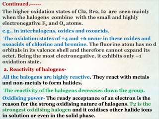 Continued.------
The higher oxidation states of Cl2, Br2, I2 are seen mainly
when the halogens combine with the small and highly
electronegative F2 and O2 atoms.
e.g., in interhalogens, oxides and oxoacids.
The oxidation states of +4 and +6 occur in these oxides and
oxoacids of chlorine and bromine. The fluorine atom has no d
orbitals in its valence shell and therefore cannot expand its
octet. Being the most electronegative, it exhibits only –1
oxidation state.
2. Reactivity of halogens-
All the halogens are highly reactive. They react with metals
and non-metals to form halides.
The reactivity of the halogens decreases down the group.
Oxidising power- The ready acceptance of an electron is the
reason for the strong oxidising nature of halogens. F2 is the
strongest oxidising halogen and it oxidises other halide ions
in solution or even in the solid phase.
 