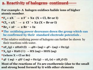2. Reactivity of halogens- continued------
For example- A halogen oxidises halide ions of higher
atomic number.
F2 + 2X
–
→ 2 F
–
+ X2 (X = Cl, Br or I)
Cl2 + 2X
–
→ 2 Cl
–
+ X2 (X = Br or I)
Br2 + 2I– → 2 Br – + I2
The oxidising power decreases down the group which can
be confirmed by their standard electrode potentials .
The relative oxidizing power of halogens can further be shown by
their reactions with water.
2F2 (g) + 2H2O (l) → 4H+ (aq) + 4F− (aq) + O2 (g)
X2 (g) + H2O ( l ) → HX (aq) + HOX (aq)
(where X = Cl or Br)
4I− ( aq) + 4H+ ( aq) + O2 (g) → 2I2 (s) + 2H2O (l)
Most of the reactions of F2 are exothermic (due to the small
and strong bond formed by it with other elements
 