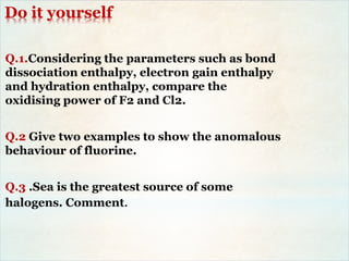 Do it yourself
Q.1.Considering the parameters such as bond
dissociation enthalpy, electron gain enthalpy
and hydration enthalpy, compare the
oxidising power of F2 and Cl2.
Q.2 Give two examples to show the anomalous
behaviour of fluorine.
Q.3 .Sea is the greatest source of some
halogens. Comment.
 