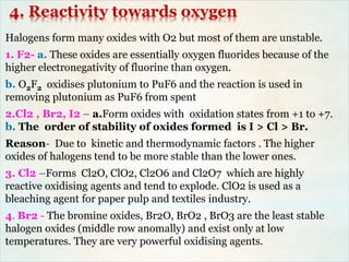 4. Reactivity towards oxygen
Halogens form many oxides with O2 but most of them are unstable.
1. F2- a. These oxides are essentially oxygen fluorides because of the
higher electronegativity of fluorine than oxygen.
b. O2F2 oxidises plutonium to PuF6 and the reaction is used in
removing plutonium as PuF6 from spent
2.Cl2 , Br2, I2 – a.Form oxides with oxidation states from +1 to +7.
b. The order of stability of oxides formed is I > Cl > Br.
Reason- Due to kinetic and thermodynamic factors . The higher
oxides of halogens tend to be more stable than the lower ones.
3. Cl2 –Forms Cl2O, ClO2, Cl2O6 and Cl2O7 which are highly
reactive oxidising agents and tend to explode. ClO2 is used as a
bleaching agent for paper pulp and textiles industry.
4. Br2 - The bromine oxides, Br2O, BrO2 , BrO3 are the least stable
halogen oxides (middle row anomally) and exist only at low
temperatures. They are very powerful oxidising agents.
 