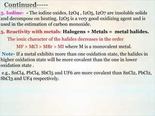 5. Iodine- - The iodine oxides, I2O4 , I2O5, I2O7 are insoluble solids
and decompose on heating. I2O5 is a very good oxidizing agent and is
used in the estimation of carbon monoxide.
5. Reactivity with metals: Halogens + Metals = metal halides.
The ionic character of the halides decreases in the order
MF > MCl > MBr > MI where M is a monovalent metal.
Note- If a metal exhibits more than one oxidation state, the halides in
higher oxidation state will be more covalent than the one in lower
oxidation state .
e.g., SnCl4, PbCl4, SbCl5 and UF6 are more covalent than SnCl2, PbCl2,
SbCl3 and UF4 respectively.
 