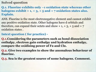 Solved question
Q.1. Fluorine exhibits only –1 oxidation state whereas other
halogens exhibit + 1, + 3, + 5 and + 7 oxidation states also.
Explain.
ANS. Fluorine is the most electronegative element and cannot exhibit
any positive oxidation state. Other halogens have d orbitals and
therefore, can expand their octets and show + 1, + 3, + 5 and + 7
oxidation states .
Intext question ( for practice) -
Q.1.Considering the parameters such as bond dissociation
enthalpy, electron gain enthalpy and hydration enthalpy,
compare the oxidising power of F2 and Cl2.
Q.2. Give two examples to show the anomalous behaviour of
fluorine.
Q.3. Sea is the greatest source of some halogens. Comment.
 