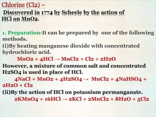 Chlorine (Cl2) –
Discovered in 1774 by Scheele by the action of
HCl on MnO2.
1. Preparation-It can be prepared by one of the following
methods.
(i)By heating manganese dioxide with concentrated
hydrochloric acid.
MnO2 + 4HCl → MnCl2 + Cl2 + 2H2O
However, a mixture of common salt and concentrated
H2SO4 is used in place of HCl.
4NaCl + MnO2 + 4H2SO4 → MnCl2 + 4NaHSO4 +
2H2O + Cl2
(ii)By the action of HCl on potassium permanganate.
2KMnO4 + 16HCl → 2KCl + 2MnCl2 + 8H2O + 5Cl2
 