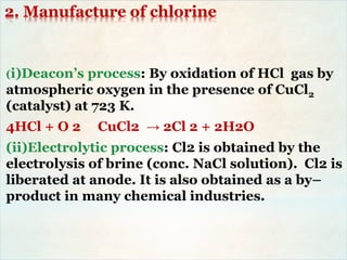 2. Manufacture of chlorine
(i)Deacon’s process: By oxidation of HCl gas by
atmospheric oxygen in the presence of CuCl2
(catalyst) at 723 K.
4HCl + O 2 CuCl2 → 2Cl 2 + 2H2O
(ii)Electrolytic process: Cl2 is obtained by the
electrolysis of brine (conc. NaCl solution). Cl2 is
liberated at anode. It is also obtained as a by–
product in many chemical industries.
 