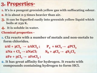 3. Properties-
1. It’s is a pungent greenish yellow gas with suffocating odour.
2. It is about 2-5 times heavier than air.
3. It can be liquefied easily into greenish yellow liquid which
boils at 239 K.
4. It is soluble in water.
Chemical properties -
1. Cl2 reacts with a number of metals and non-metals to
form chlorides.
2Al + 3Cl2 → 2AlCl3 ; P4 + 6Cl2 → 4PCl3
2Na + Cl2 → 2NaCl; S8 + 4Cl2 → 4S2Cl2
2Fe + 3Cl2 → 2FeCl3 ;
2. It has great affinity for hydrogen. It reacts with
compounds containing hydrogen to form HCl.
 
