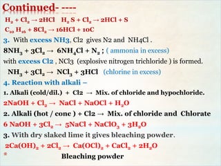 Continued- ----
H2 + Cl2 → 2HCl H2 S + Cl2 → 2HCl + S
C10 H16 + 8Cl2 → 16HCl + 10C
3. With excess NH3, Cl2 gives N2 and NH4Cl .
8NH3 + 3Cl2 → 6NH4Cl + N2 ; ( ammonia in excess)
with excess Cl2 , NCl3 (explosive nitrogen trichloride ) is formed.
NH3 + 3Cl2 → NCl3 + 3HCl (chlorine in excess)
4. Reaction with alkali –
1. Alkali (cold/dil.) + Cl2 → Mix. of chloride and hypochloride.
2NaOH + Cl2 → NaCl + NaOCl + H2O
2. Alkali (hot / conc ) + Cl2 → Mix. of chloride and Chlorate
6 NaOH + 3Cl2 → 5NaCl + NaClO3 + 3H2O
3. With dry slaked lime it gives bleaching powder.
2Ca(OH)2 + 2Cl2 → Ca(OCl)2 + CaCl2 + 2H2O
* Bleaching powder
 