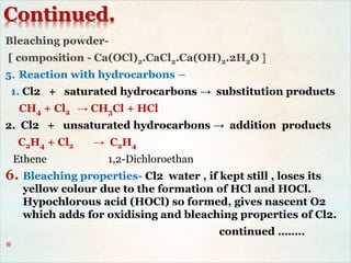 Continued.
Bleaching powder-
[ composition - Ca(OCl)2.CaCl2.Ca(OH)2.2H2O ]
5. Reaction with hydrocarbons –
1. Cl2 + saturated hydrocarbons → substitution products
CH4 + Cl2 → CH3Cl + HCl
2. Cl2 + unsaturated hydrocarbons → addition products
C2H4 + Cl2 → C2H4
Ethene 1,2-Dichloroethan
6. Bleaching properties- Cl2 water , if kept still , loses its
yellow colour due to the formation of HCl and HOCl.
Hypochlorous acid (HOCl) so formed, gives nascent O2
which adds for oxidising and bleaching properties of Cl2.
continued ……..
*
 