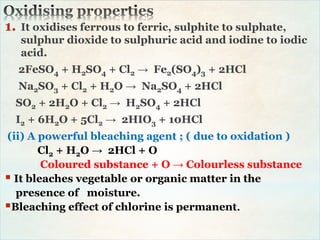 1. It oxidises ferrous to ferric, sulphite to sulphate,
sulphur dioxide to sulphuric acid and iodine to iodic
acid.
2FeSO4 + H2SO4 + Cl2 → Fe2(SO4)3 + 2HCl
Na2SO3 + Cl2 + H2O → Na2SO4 + 2HCl
SO2 + 2H2O + Cl2 → H2SO4 + 2HCl
I2 + 6H2O + 5Cl2 → 2HIO3 + 10HCl
(ii) A powerful bleaching agent ; ( due to oxidation )
Cl2 + H2O → 2HCl + O
Coloured substance + O → Colourless substance
 It bleaches vegetable or organic matter in the
presence of moisture.
Bleaching effect of chlorine is permanent.
 