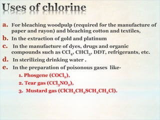 a. For bleaching woodpulp (required for the manufacture of
paper and rayon) and bleaching cotton and textiles,
b. In the extraction of gold and platinum
c. In the manufacture of dyes, drugs and organic
compounds such as CCl4, CHCl3, DDT, refrigerants, etc.
d. In sterilizing drinking water .
e. In the preparation of poisonous gases like-
1. Phosgene (COCl2),
2. Tear gas (CCl3NO2),
3. Mustard gas (ClCH2CH2SCH2CH2Cl).
 
