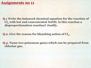 Assignments no 11
Q.1 Write the balanced chemical equation for the reaction of
Cl2 with hot and concentrated NaOH. Is this reaction a
disproportionation reaction? Justify.
Q.2. Give the reason for bleaching action of Cl2.
Q.3. Name two poisonous gases which can be prepared from
chlorine gas.
 